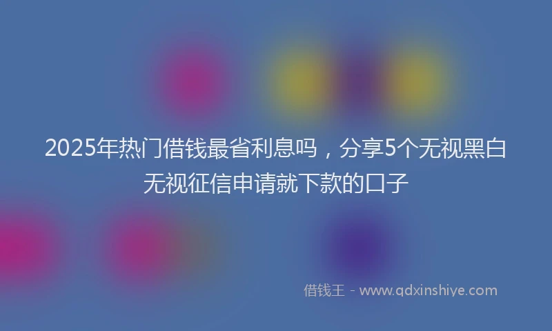2025年热门借钱最省利息吗，分享5个无视黑白无视征信申请就下款的口子