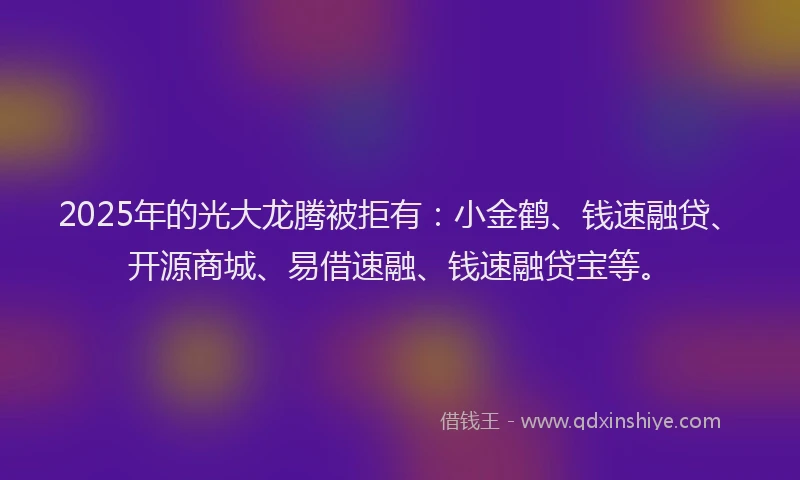 2025年的光大龙腾被拒有：小金鹤、钱速融贷、开源商城、易借速融、钱速融贷宝等。