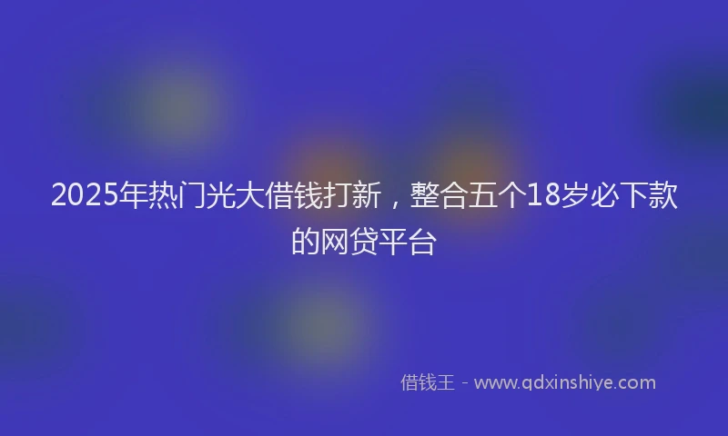 2025年热门光大借钱打新，整合五个18岁必下款的网贷平台