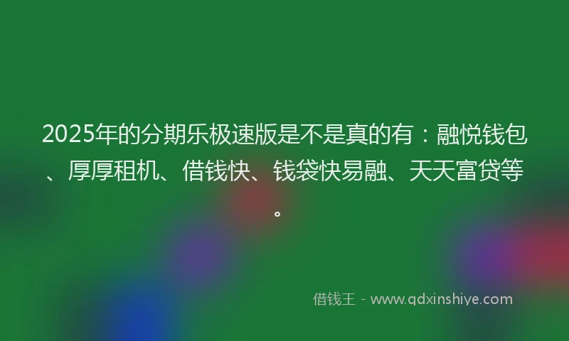 2025年的分期乐极速版是不是真的有：融悦钱包、厚厚租机、借钱快、钱袋快易融、天天富贷等。