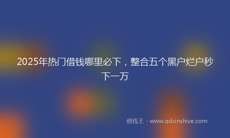2025年热门借钱哪里必下，整合五个黑户烂户秒下一万