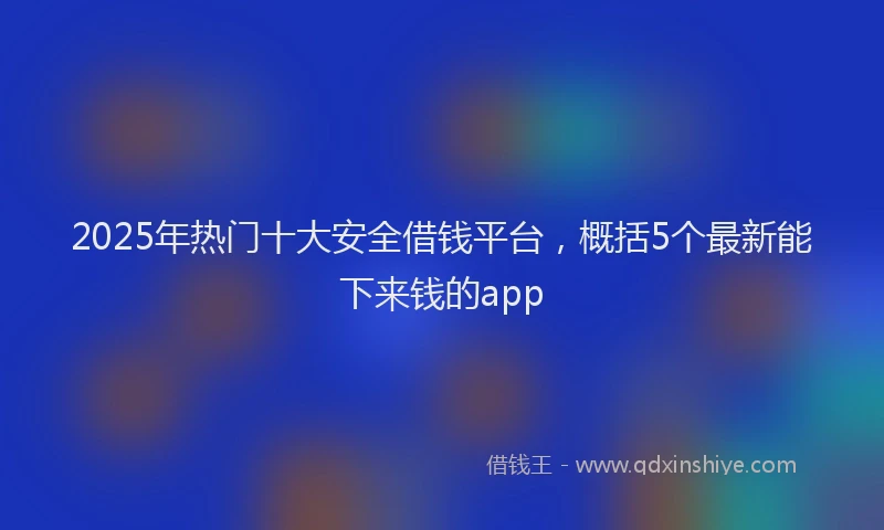 2025年热门十大安全借钱平台，概括5个最新能下来钱的app