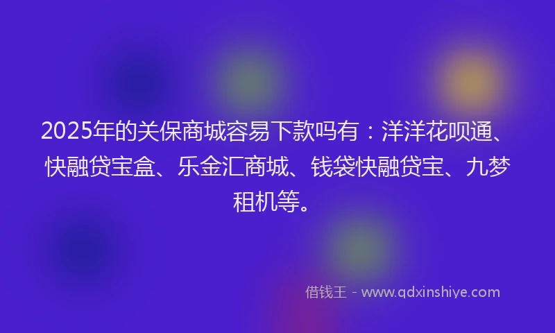 2025年的关保商城容易下款吗有：洋洋花呗通、快融贷宝盒、乐金汇商城、钱袋快融贷宝、九梦租机等。