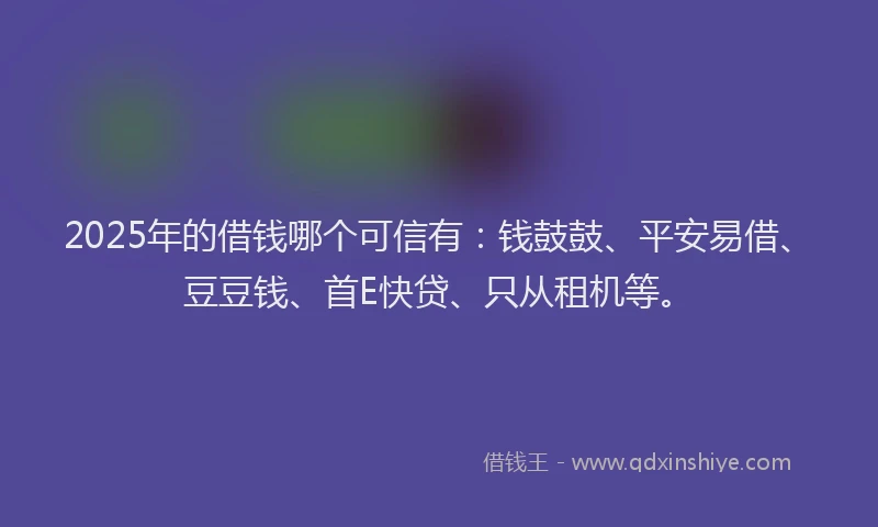 2025年的借钱哪个可信有：钱鼓鼓、平安易借、豆豆钱、首E快贷、只从租机等。