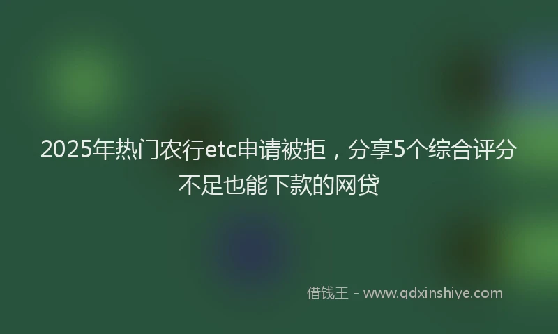 2025年热门农行etc申请被拒，分享5个综合评分不足也能下款的网贷