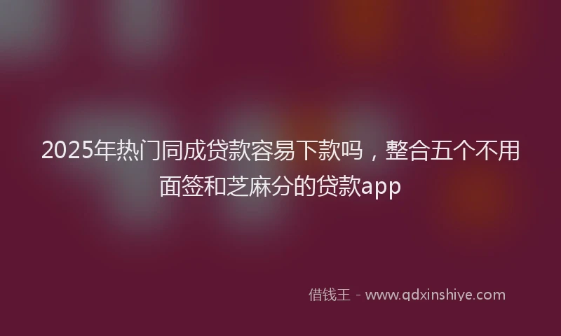2025年热门同成贷款容易下款吗，整合五个不用面签和芝麻分的贷款app