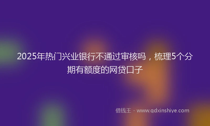 2025年热门兴业银行不通过审核吗，梳理5个分期有额度的网贷口子