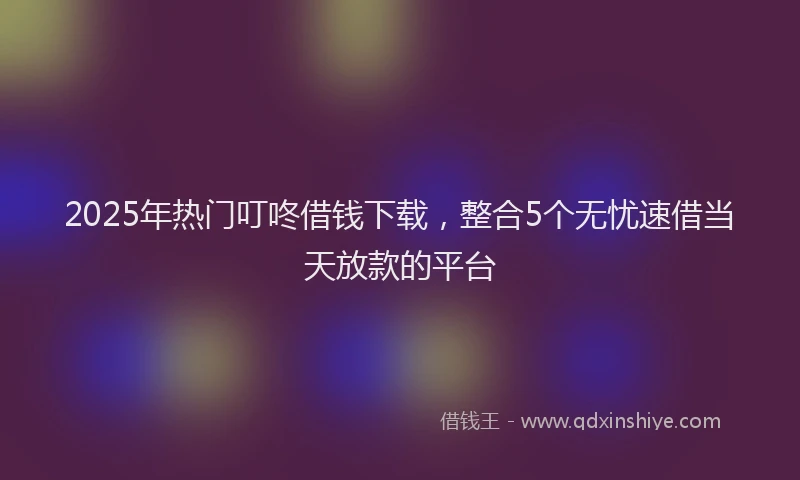 2025年热门叮咚借钱下载，整合5个无忧速借当天放款的平台