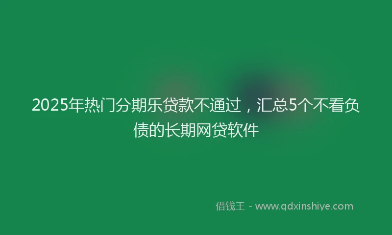 2025年热门分期乐贷款不通过，汇总5个不看负债的长期网贷软件