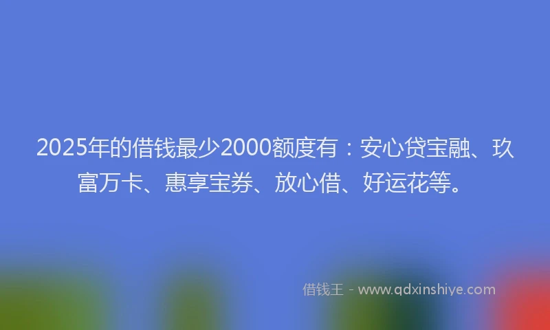 2025年的借钱最少2000额度有：安心贷宝融、玖富万卡、惠享宝券、放心借、好运花等。