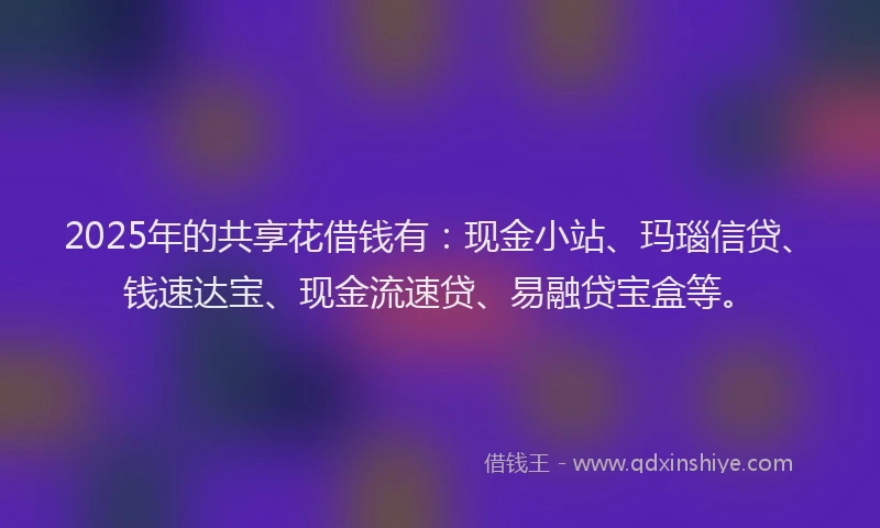 2025年的共享花借钱有：现金小站、玛瑙信贷、钱速达宝、现金流速贷、易融贷宝盒等。