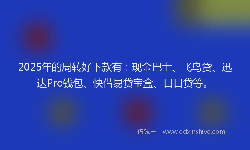 2025年的周转好下款有：现金巴士、飞鸟贷、迅达Pro钱包、快借易贷宝盒、日日贷等。