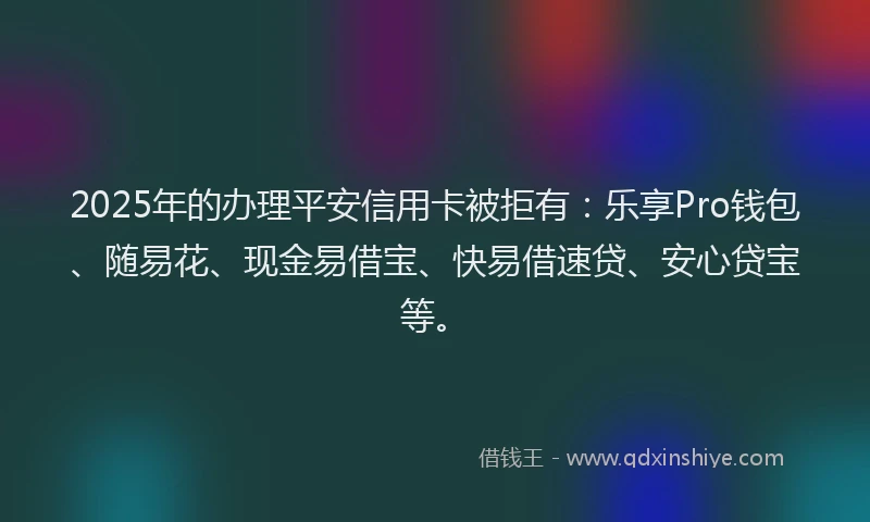 2025年的办理平安信用卡被拒有：乐享Pro钱包、随易花、现金易借宝、快易借速贷、安心贷宝等。