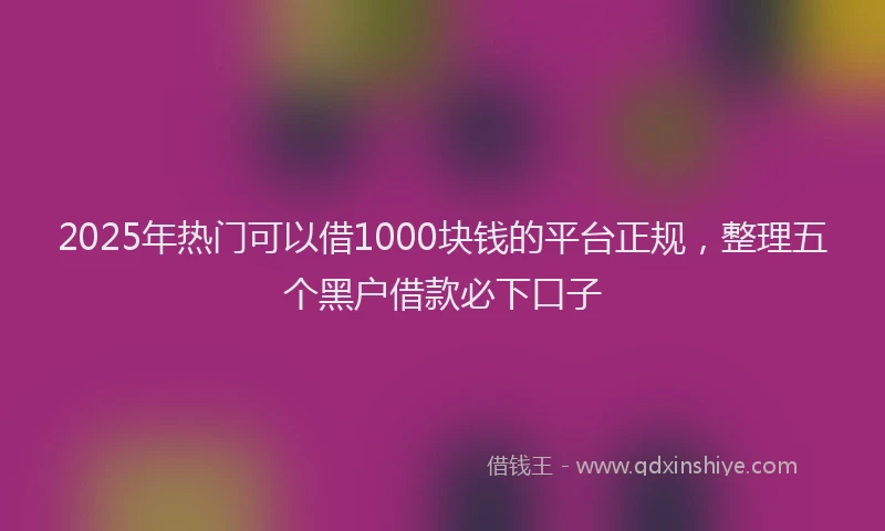 2025年热门可以借1000块钱的平台正规，整理五个黑户借款必下口子