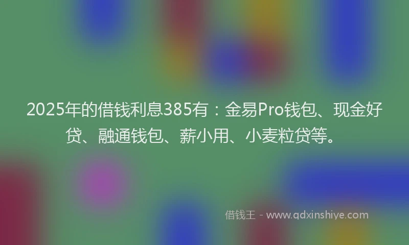 2025年的借钱利息385有：金易Pro钱包、现金好贷、融通钱包、薪小用、小麦粒贷等。