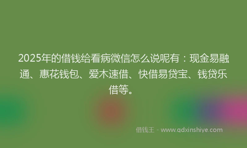 2025年的借钱给看病微信怎么说呢有：现金易融通、惠花钱包、爱木速借、快借易贷宝、钱贷乐借等。