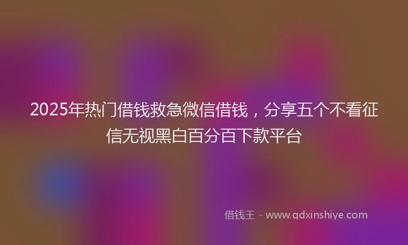 2025年热门借钱救急微信借钱，分享五个不看征信无视黑白百分百下款平台