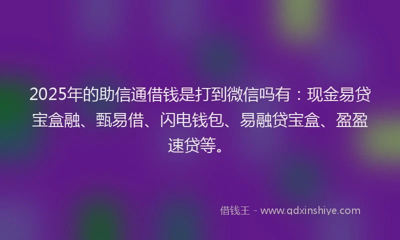 2025年的助信通借钱是打到微信吗有：现金易贷宝盒融、甄易借、闪电钱包、易融贷宝盒、盈盈速贷等。