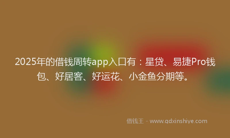 2025年的借钱周转app入口有：星贷、易捷Pro钱包、好居客、好运花、小金鱼分期等。