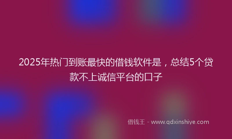 2025年热门到账最快的借钱软件是，总结5个贷款不上诚信平台的口子