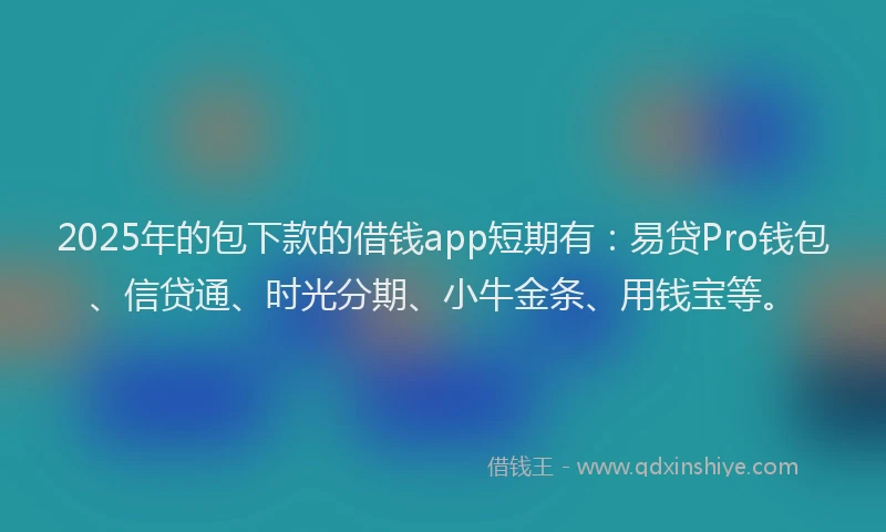 2025年的包下款的借钱app短期有：易贷Pro钱包、信贷通、时光分期、小牛金条、用钱宝等。