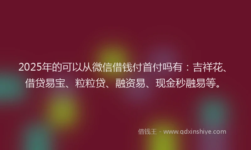 2025年的可以从微信借钱付首付吗有：吉祥花、借贷易宝、粒粒贷、融资易、现金秒融易等。