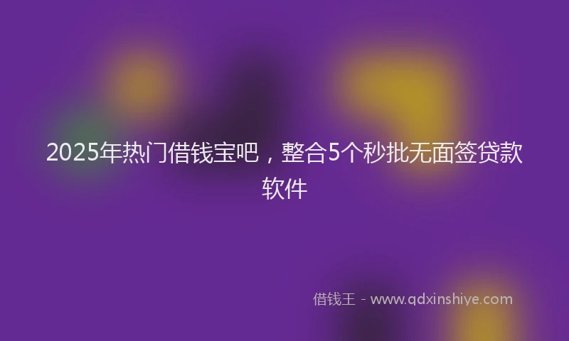 2025年热门借钱宝吧，整合5个秒批无面签贷款软件