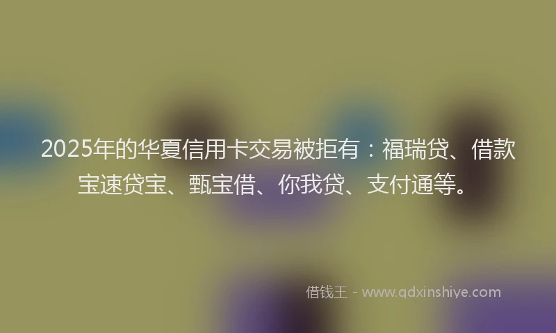 2025年的华夏信用卡交易被拒有：福瑞贷、借款宝速贷宝、甄宝借、你我贷、支付通等。
