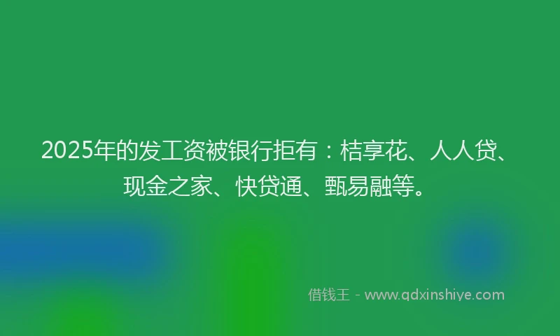2025年的发工资被银行拒有：桔享花、人人贷、现金之家、快贷通、甄易融等。