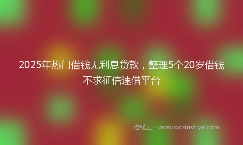 2025年热门借钱无利息贷款，整理5个20岁借钱不求征信速借平台