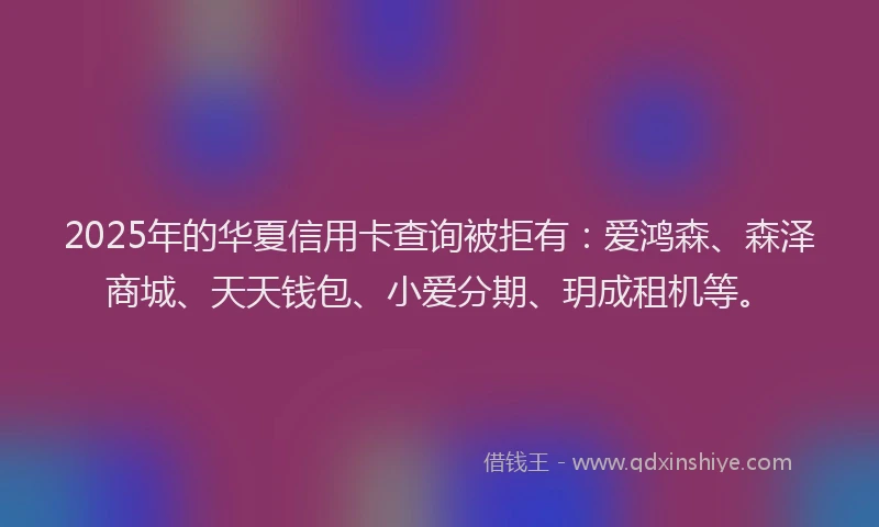 2025年的华夏信用卡查询被拒有:爱鸿森、森泽商城、天天钱包、小爱分期、玥成租机等。