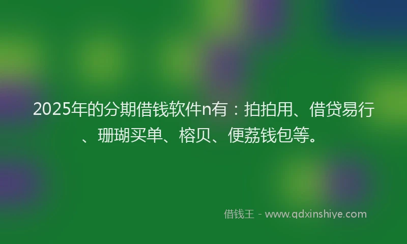 2025年的分期借钱软件n有：拍拍用、借贷易行、珊瑚买单、榕贝、便荔钱包等。