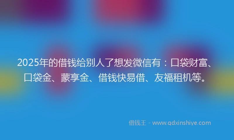 2025年的借钱给别人了想发微信有：口袋财富、口袋金、蒙享金、借钱快易借、友福租机等。
