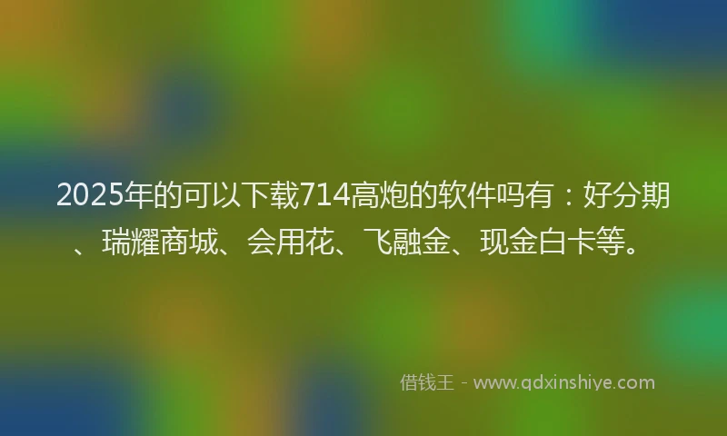2025年的可以下载714高炮的软件吗有：好分期、瑞耀商城、会用花、飞融金、现金白卡等。