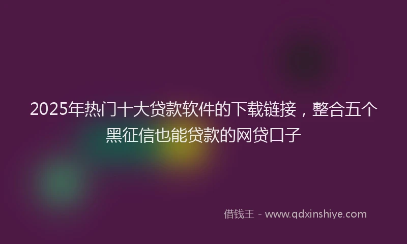 2025年热门十大贷款软件的下载链接，整合五个黑征信也能贷款的网贷口子