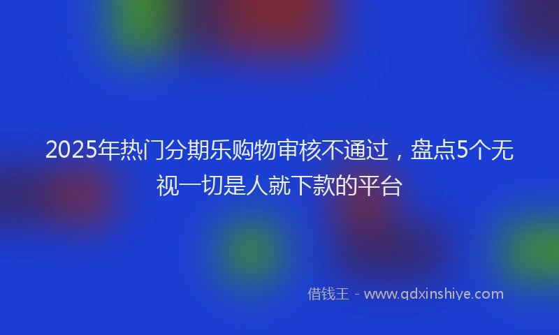 2025年热门分期乐购物审核不通过，盘点5个无视一切是人就下款的平台
