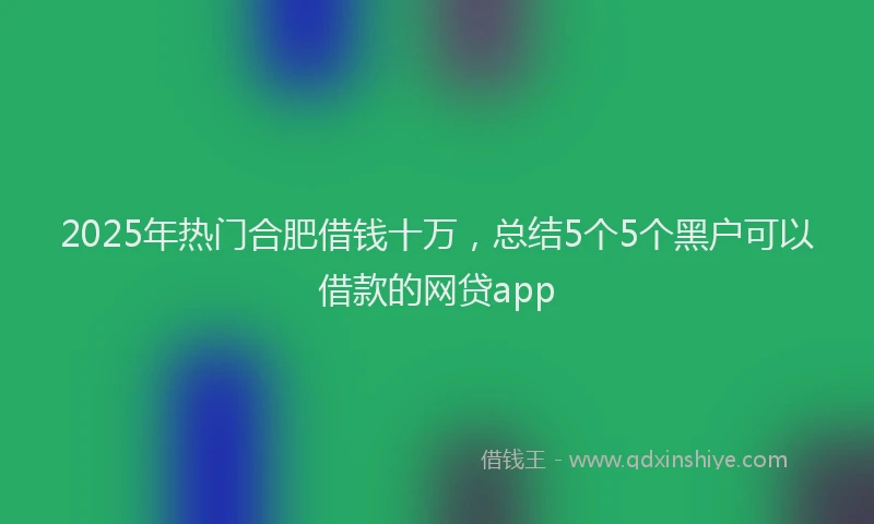 2025年热门合肥借钱十万，总结5个5个黑户可以借款的网贷app