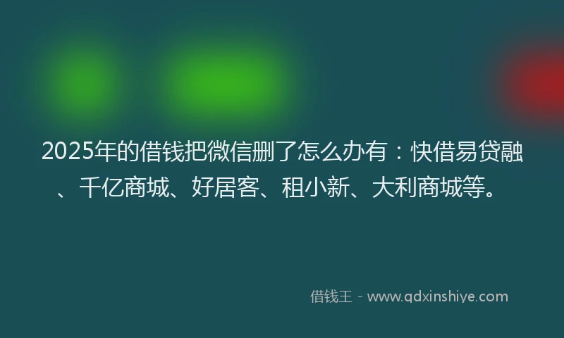 2025年的借钱把微信删了怎么办有：快借易贷融、千亿商城、好居客、租小新、大利商城等。