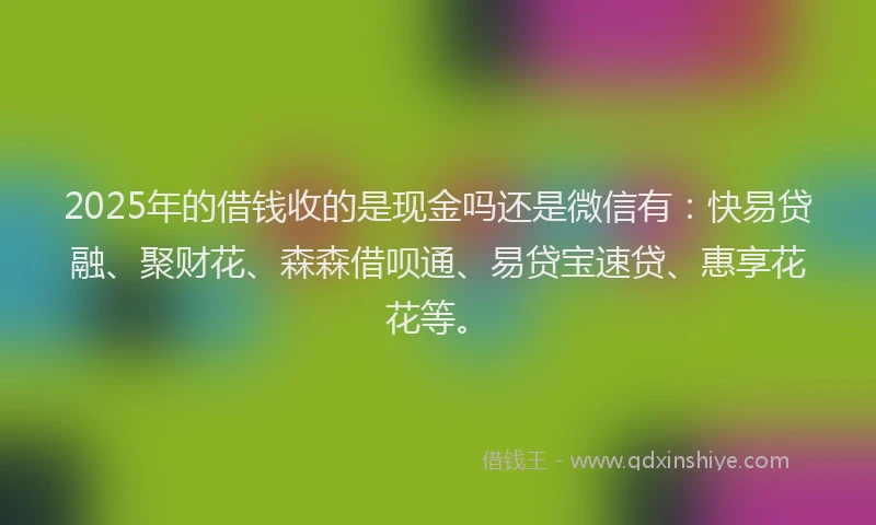 2025年的借钱收的是现金吗还是微信有：快易贷融、聚财花、森森借呗通、易贷宝速贷、惠享花花等。