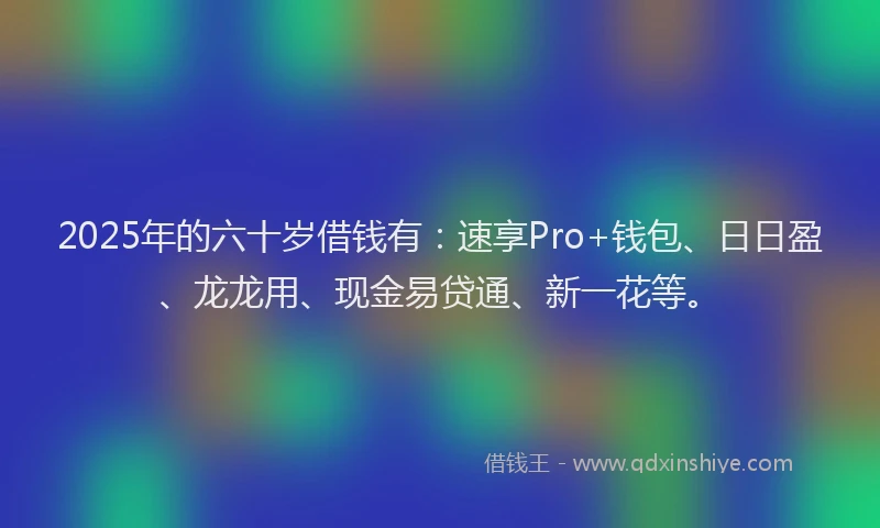 2025年的六十岁借钱有：速享Pro+钱包、日日盈、龙龙用、现金易贷通、新一花等。