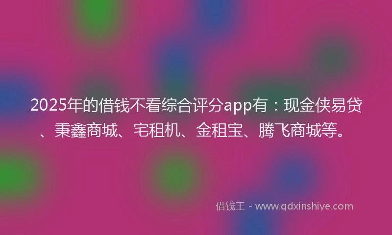 2025年的借钱不看综合评分app有：现金侠易贷、秉鑫商城、宅租机、金租宝、腾飞商城等。