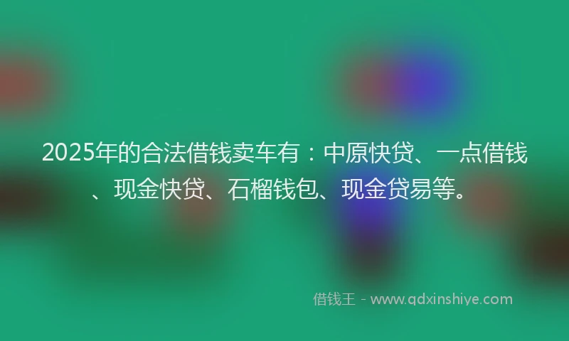 2025年的合法借钱卖车有：中原快贷、一点借钱、现金快贷、石榴钱包、现金贷易等。