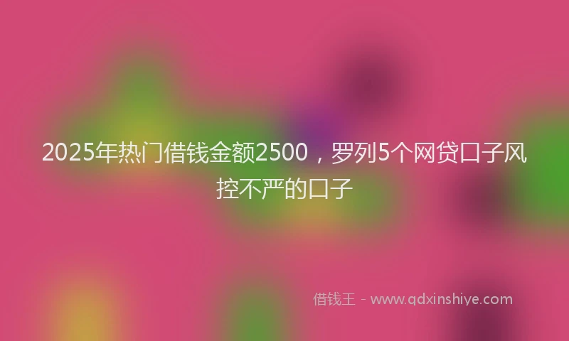 2025年热门借钱金额2500，罗列5个网贷口子风控不严的口子