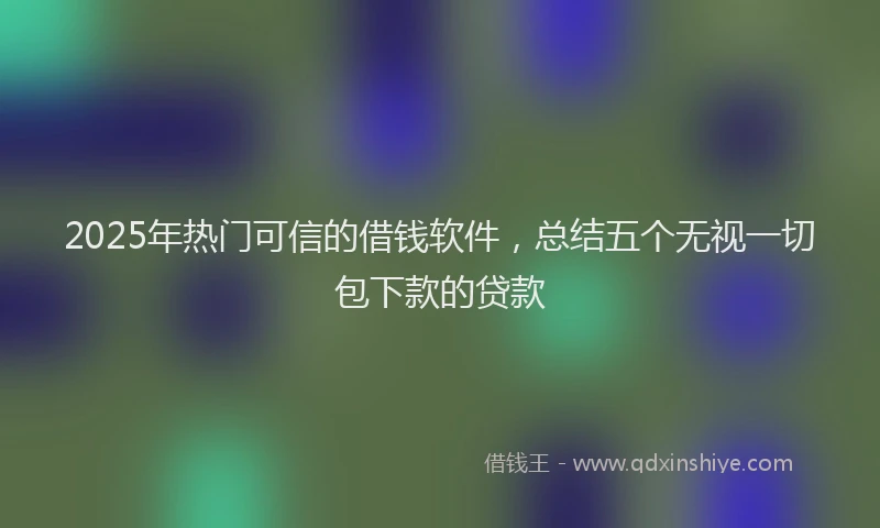 2025年热门可信的借钱软件，总结五个无视一切包下款的贷款