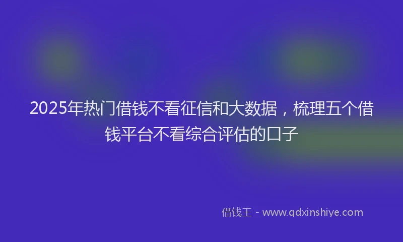 2025年热门借钱不看征信和大数据，梳理五个借钱平台不看综合评估的口子