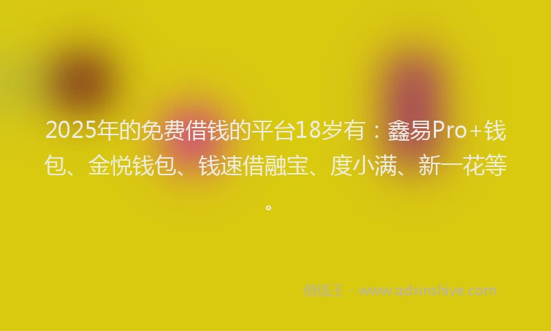 2025年的免费借钱的平台18岁有：鑫易Pro+钱包、金悦钱包、钱速借融宝、度小满、新一花等。
