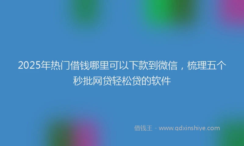 2025年热门借钱哪里可以下款到微信，梳理五个秒批网贷轻松贷的软件