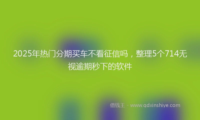 2025年热门分期买车不看征信吗，整理5个714无视逾期秒下的软件