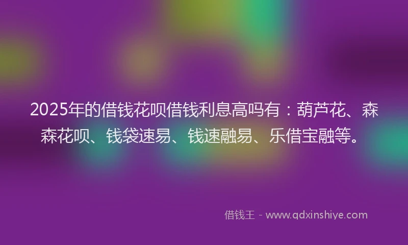 2025年的借钱花呗借钱利息高吗有：葫芦花、森森花呗、钱袋速易、钱速融易、乐借宝融等。