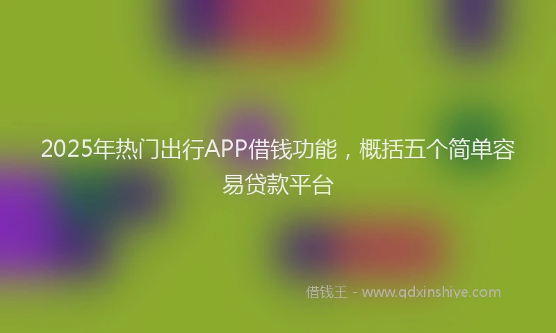 2025年热门出行APP借钱功能，概括五个简单容易贷款平台